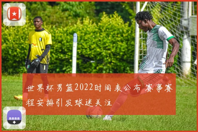 世界杯男篮2022时间表公布 赛事赛程安排引发球迷关注