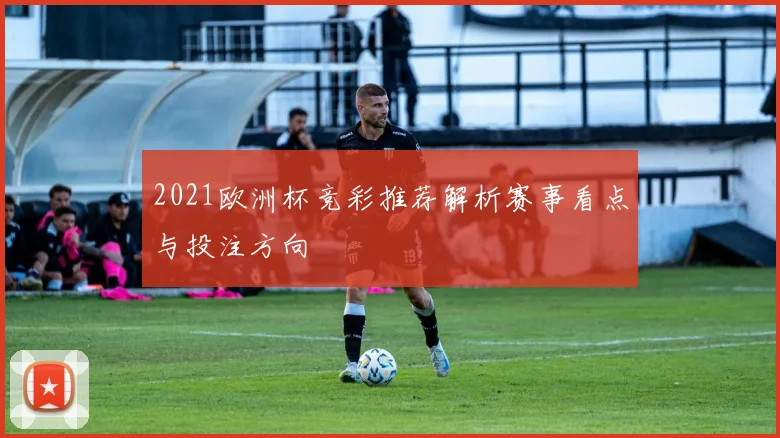 2021欧洲杯竞彩推荐解析赛事看点与投注方向